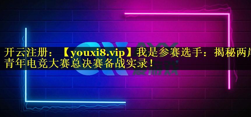 我是参赛选手：揭秘两岸青年电竞大赛总决赛备战实录！